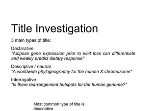 Title Investigation
3 main types of title:
Declarative
"Adipose gene expression prior to wait loss can differentiate
and weakly predict dietary response"
Descriptive / neutral
"A worldwide phylogeography for the human X chromosome"
Interrogative
"Is there rearrangement hotspots for the human genome?"



            Most common type of title is
            descriptive
 