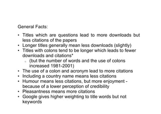General Facts:
• Titles which are questions lead to more downloads but
  less citations of the papers
• Longer titles generally mean less downloads (slightly)
• Titles with colons tend to be longer which leads to fewer
  downloads and citations*
   o (but the number of words and the use of colons
      increased 1981-2001)
• The use of a colon and acronym lead to more citations
• Including a country name means less citations
• Humour means less citations, but more enjoyment -
  because of a lower perception of credibility
• Pleasantness means more citations
• Google gives higher weighting to title words but not
  keywords
 