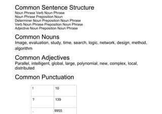Common Sentence Structure
Noun Phrase Verb Noun Phrase
Noun Phrase Preposition Noun
Determiner Noun Preposition Noun Phrase
Verb Noun Phrase Preposition Noun Phrase
Adjective Noun Preposition Noun Phrase

Common Nouns
Image, evaluation, study, time, search, logic, network, design, method,
algorithm

Common Adjectives
Parallel, intelligent, global, large, polynomial, new, complex, local,
distributed

Common Punctuation
          !            10


          ?            139


          .            9955
 