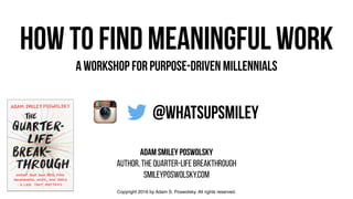 how to find meaningful work
FOR purpose-driven MILLENNIals
adam smiley poswolsky
AUTHOR, THE QUARTER-LIFE BREAKTHROUGH
SMILEYPOSWOLSKY.COM
@whatsupsmiley
Copyright 2016 by Adam S. Poswolsky. All rights reserved.
 