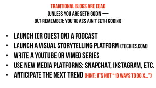 • launch (or guest ON) a podcast
• launch a visual storytelling platform (techies.com)
• WRITE A YOUTUBE OR VIMEO SERIES
• USE NEW MEDIA PLATFORMS: SNAPCHAT, INSTAGRAM, ETC.
• anticipate the next trend (hint: it’s not “10 ways to do x…”)
TRADITIONAL blogs ARE DEAD
(UNLESS YOU ARE SETH GODIN —
BUT REMEMBER: YOU’RE ASS AIN’T SETH GODIN!)
 