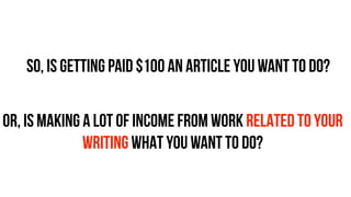 so, is getting paid $100 an article you want to do?
OR, IS MAKING A LOT OF INCOME FROM WORK RELATED TO YOUR
WRITING WHAT YOU WANT TO DO?
 
