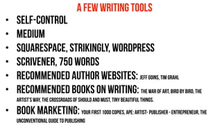 • self-control
• medium
• squarespace, strikingly, wordpress
• scrivener, 750 words
• recommended AUTHOR websites: Jeff goins, tim grahl
• recommended books on writing: the war of art, bird by bird, the
artist’s way, the crossroads of should and must, tiny beautiful things.
• book marketing: your first 1000 copies, ape: artist- publisher - entrepreneur, the
unconventional guide to publishing
a few writing tools
 