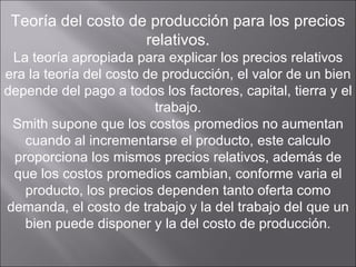Teoría del costo de producción para los precios relativos. La teoría apropiada para explicar los precios relativos era la teoría del costo de producción, el valor de un bien depende del pago a todos los factores, capital, tierra y el trabajo. Smith supone que los costos promedios no aumentan cuando al incrementarse el producto, este calculo proporciona los mismos precios relativos, además de que los costos promedios cambian, conforme varia el producto, los precios dependen tanto oferta como demanda, el costo de trabajo y la del trabajo del que un bien puede disponer y la del costo de producción. 