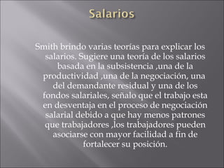 Smith brindo varias teorías para explicar los salarios. Sugiere una teoría de los salarios basada en la subsistencia ,una de la productividad ,una de la negociación, una  del demandante residual y una de los fondos salariales, señalo que el trabajo esta en desventaja en el proceso de negociación salarial debido a que hay menos patrones que trabajadores ,los trabajadores pueden asociarse con mayor facilidad a fin de fortalecer su posición. 