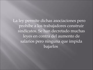 La ley permite dichas asociaciones pero prohíbe a los trabajadores construir sindicatos. Se han decretado muchas leyes en contra del aumento de salarios pero ninguna que impida bajarlos  