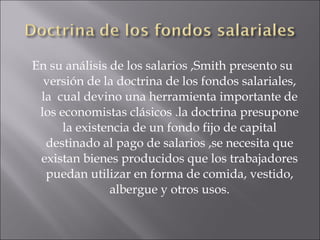En su análisis de los salarios ,Smith presento su versión de la doctrina de los fondos salariales, la  cual devino una herramienta importante de los economistas clásicos .la doctrina presupone la existencia de un fondo fijo de capital destinado al pago de salarios ,se necesita que existan bienes producidos que los trabajadores puedan utilizar en forma de comida, vestido, albergue y otros usos. 
