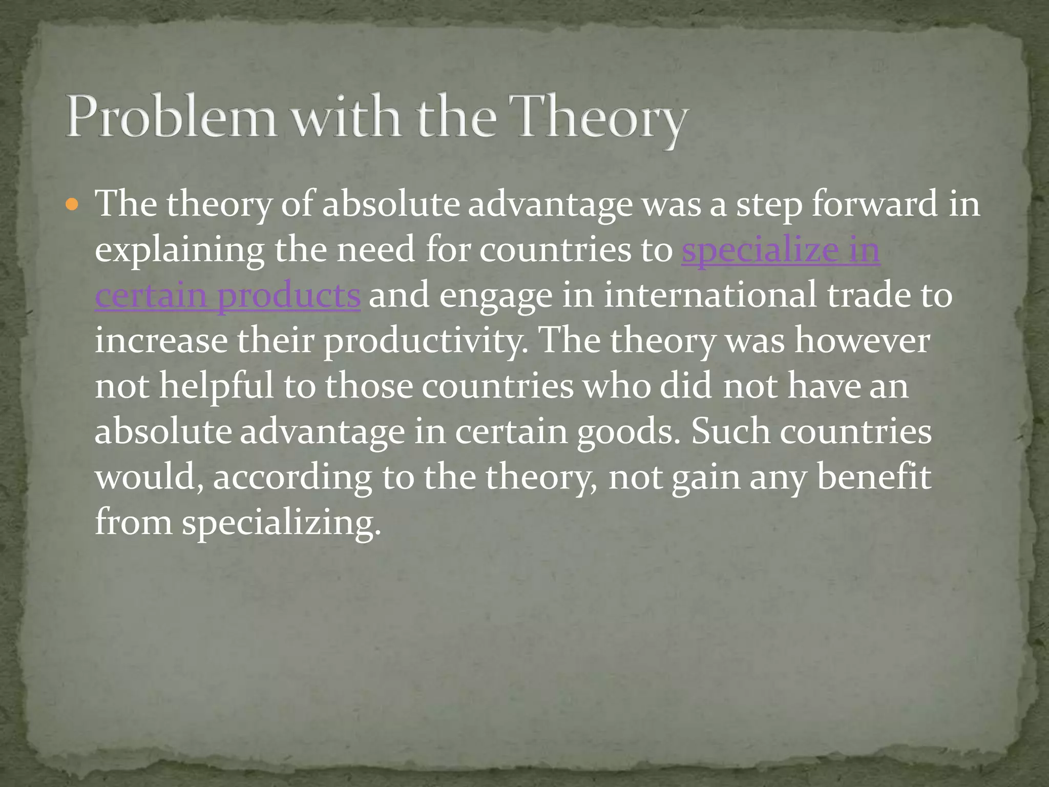  The theory of absolute advantage was a step forward in
explaining the need for countries to specialize in
certain products and engage in international trade to
increase their productivity. The theory was however
not helpful to those countries who did not have an
absolute advantage in certain goods. Such countries
would, according to the theory, not gain any benefit
from specializing.
 