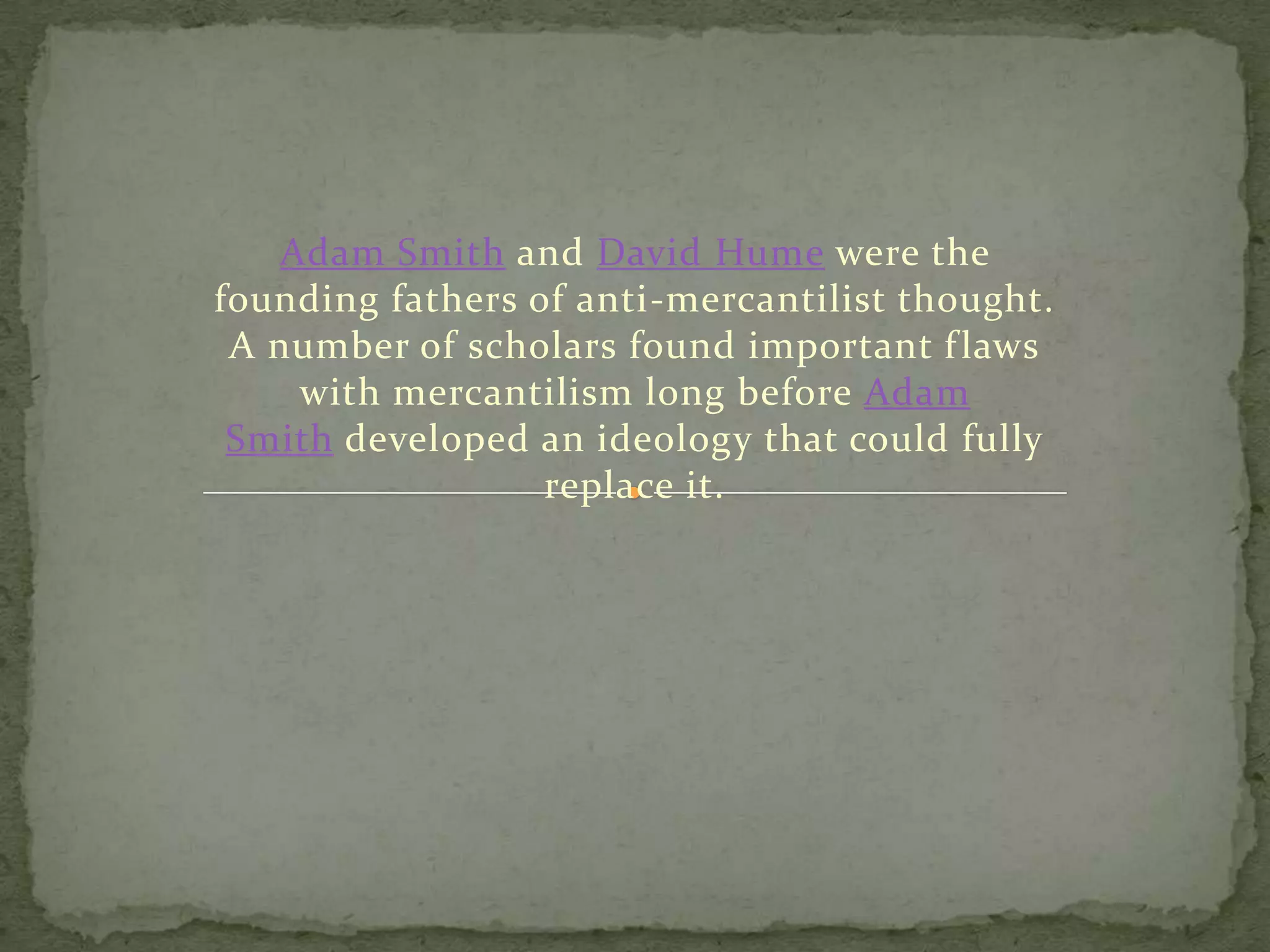 Adam Smith and David Hume were the
founding fathers of anti-mercantilist thought.
A number of scholars found important flaws
with mercantilism long before Adam
Smith developed an ideology that could fully
replace it.
 