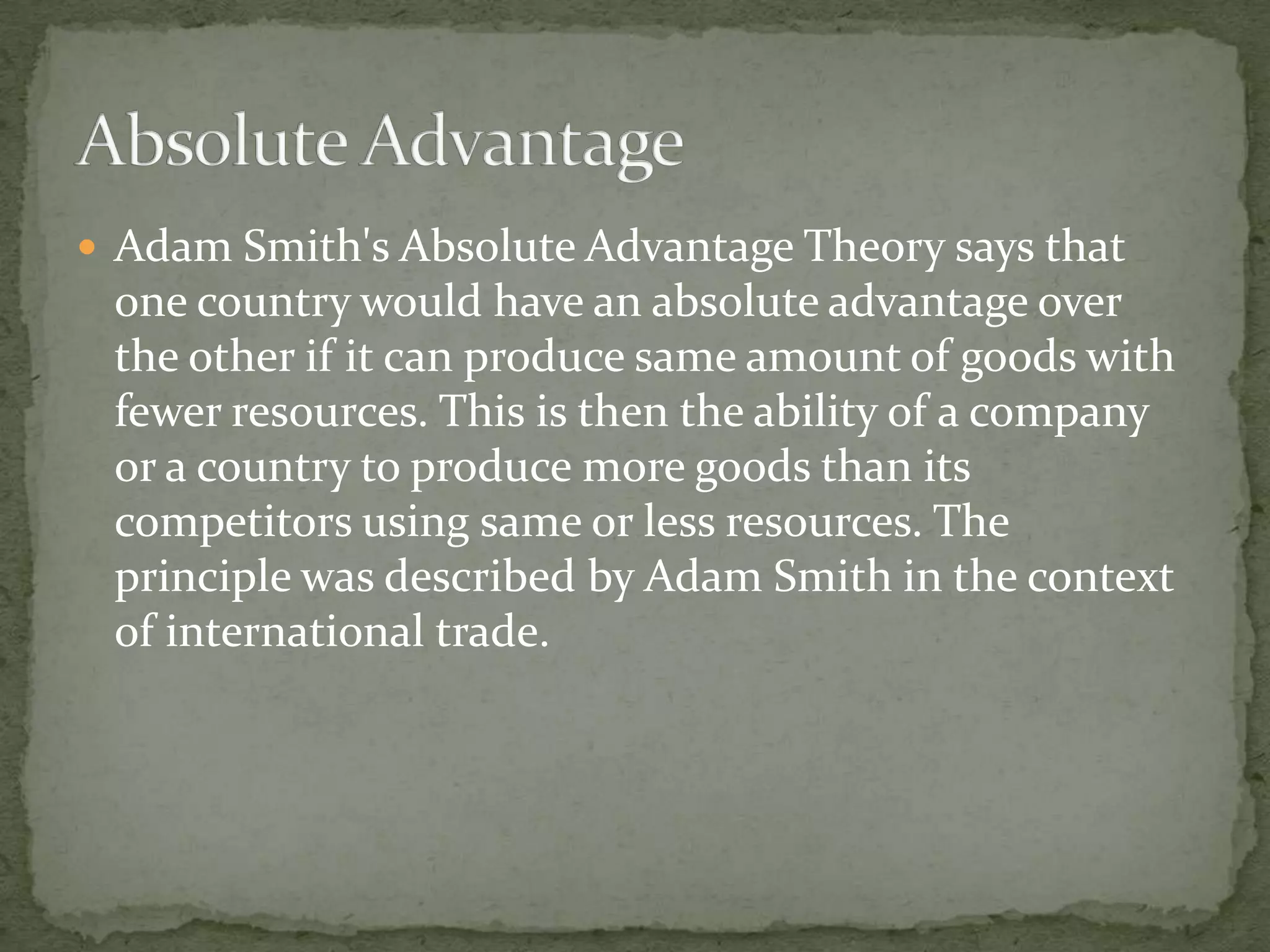  Adam Smith's Absolute Advantage Theory says that
one country would have an absolute advantage over
the other if it can produce same amount of goods with
fewer resources. This is then the ability of a company
or a country to produce more goods than its
competitors using same or less resources. The
principle was described by Adam Smith in the context
of international trade.
 