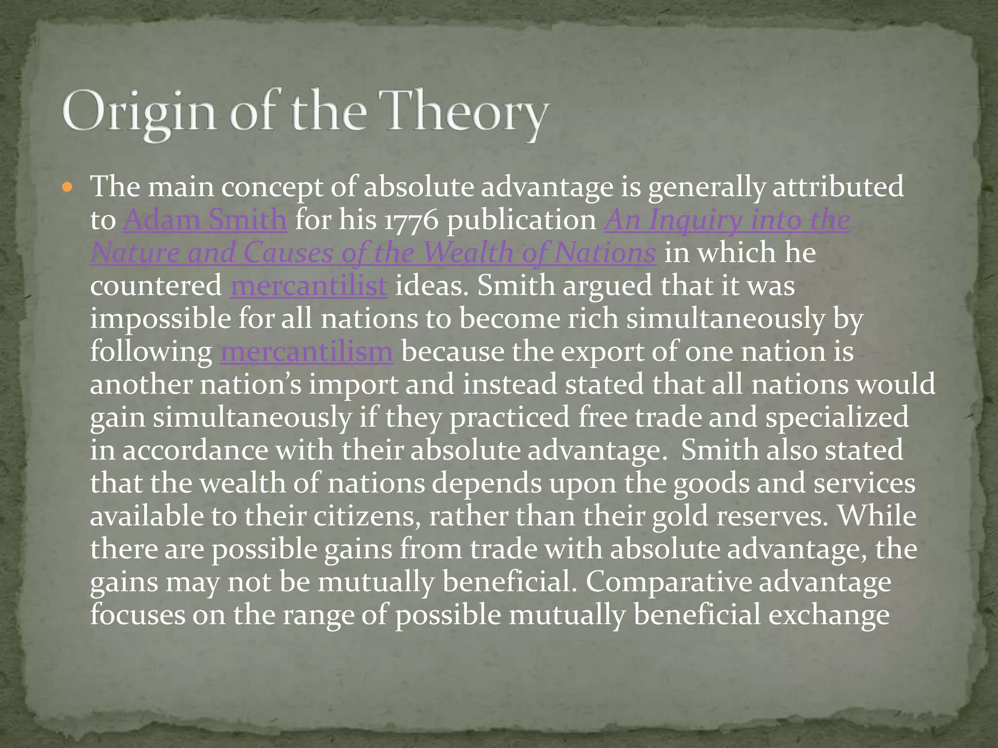  The main concept of absolute advantage is generally attributed
to Adam Smith for his 1776 publication An Inquiry into the
Nature and Causes of the Wealth of Nations in which he
countered mercantilist ideas. Smith argued that it was
impossible for all nations to become rich simultaneously by
following mercantilism because the export of one nation is
another nation’s import and instead stated that all nations would
gain simultaneously if they practiced free trade and specialized
in accordance with their absolute advantage. Smith also stated
that the wealth of nations depends upon the goods and services
available to their citizens, rather than their gold reserves. While
there are possible gains from trade with absolute advantage, the
gains may not be mutually beneficial. Comparative advantage
focuses on the range of possible mutually beneficial exchange
 