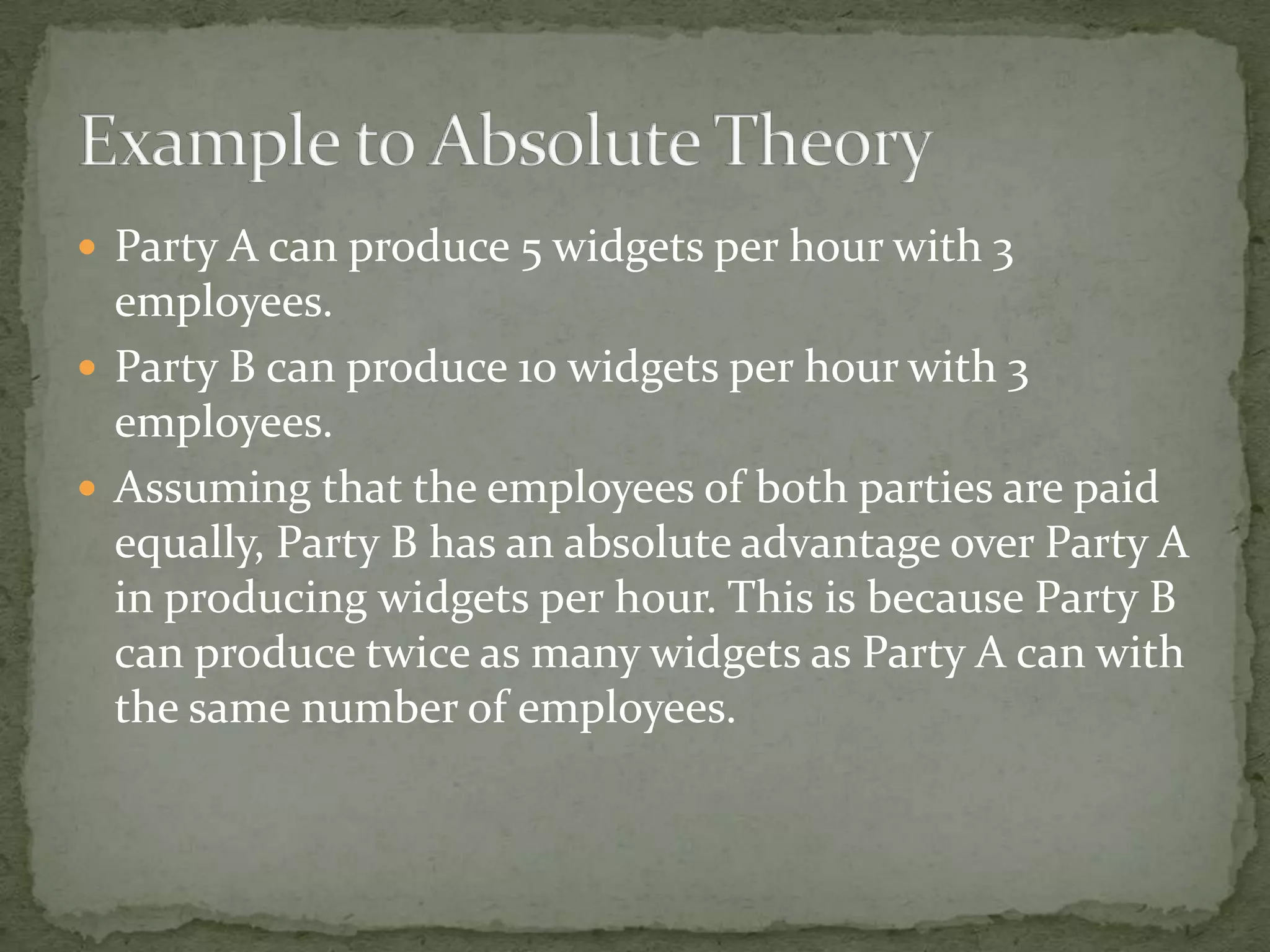 Party A can produce 5 widgets per hour with 3
employees.
 Party B can produce 10 widgets per hour with 3
employees.
 Assuming that the employees of both parties are paid
equally, Party B has an absolute advantage over Party A
in producing widgets per hour. This is because Party B
can produce twice as many widgets as Party A can with
the same number of employees.
 