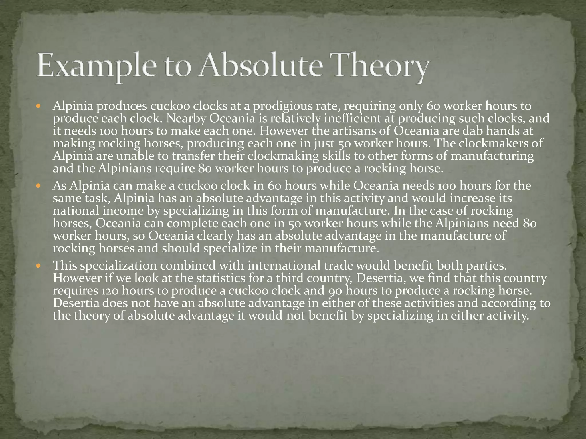  Alpinia produces cuckoo clocks at a prodigious rate, requiring only 60 worker hours to
produce each clock. Nearby Oceania is relatively inefficient at producing such clocks, and
it needs 100 hours to make each one. However the artisans of Oceania are dab hands at
making rocking horses, producing each one in just 50 worker hours. The clockmakers of
Alpinia are unable to transfer their clockmaking skills to other forms of manufacturing
and the Alpinians require 80 worker hours to produce a rocking horse.
 As Alpinia can make a cuckoo clock in 60 hours while Oceania needs 100 hours for the
same task, Alpinia has an absolute advantage in this activity and would increase its
national income by specializing in this form of manufacture. In the case of rocking
horses, Oceania can complete each one in 50 worker hours while the Alpinians need 80
worker hours, so Oceania clearly has an absolute advantage in the manufacture of
rocking horses and should specialize in their manufacture.
 This specialization combined with international trade would benefit both parties.
However if we look at the statistics for a third country, Desertia, we find that this country
requires 120 hours to produce a cuckoo clock and 90 hours to produce a rocking horse.
Desertia does not have an absolute advantage in either of these activities and according to
the theory of absolute advantage it would not benefit by specializing in either activity.
 