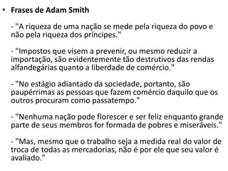 • Frases de Adam Smith
- "A riqueza de uma nação se mede pela riqueza do povo e
não pela riqueza dos príncipes."
- "Impostos que visem a prevenir, ou mesmo reduzir a
importação, são evidentemente tão destrutivos das rendas
alfandegárias quanto a liberdade de comércio."
- "No estágio adiantado da sociedade, portanto, são
paupérrimas as pessoas que fazem comércio daquilo que os
outros procuram como passatempo."
- "Nenhuma nação pode florescer e ser feliz enquanto grande
parte de seus membros for formada de pobres e miseráveis."
- "Mas, mesmo que o trabalho seja a medida real do valor de
troca de todas as mercadorias, não é por ele que seu valor é
avaliado."
 