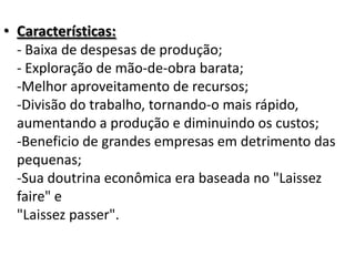 • Características:
- Baixa de despesas de produção;
- Exploração de mão-de-obra barata;
-Melhor aproveitamento de recursos;
-Divisão do trabalho, tornando-o mais rápido,
aumentando a produção e diminuindo os custos;
-Beneficio de grandes empresas em detrimento das
pequenas;
-Sua doutrina econômica era baseada no "Laissez
faire" e
"Laissez passer".
 