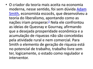 • O criador da teoria mais aceita na economia
moderna, nesse sentido, foi sem dúvida Adam
Smith, economista escocês, que desenvolveu a
teoria do liberalismo, apontando como as
nações iriam prosperar.2 Nela ele confrontou
as ideias de Quesnay e Gournay, afirmando
que a desejada prosperidade econômica e a
acumulação de riquezas não são concebidas
pela atividade rural e nem comercial. Para
Smith o elemento de geração de riqueza está
no potencial de trabalho, trabalho livre sem
ter, logicamente, o estado como regulador e
interventor.
 