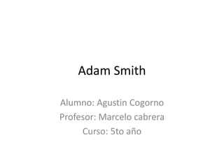 Adam Smith
Alumno: Agustin Cogorno
Profesor: Marcelo cabrera
Curso: 5to año
 