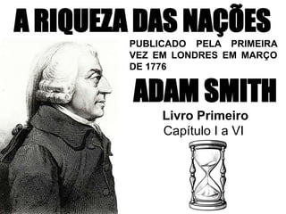 A RIQUEZA DAS NAÇÕES
ADAM SMITH
Livro Primeiro
Capítulo I a VI
PUBLICADO PELA PRIMEIRA
VEZ EM LONDRES EM MARÇO
DE 1776
 