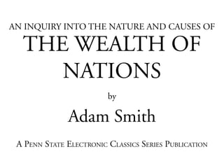 AN INQUIRY INTO THE NATURE AND CAUSES OF

  THE WEALTH OF
     NATIONS
                         by

              Adam Smith
 A PENN STATE ELECTRONIC CLASSICS SERIES PUBLICATION
 