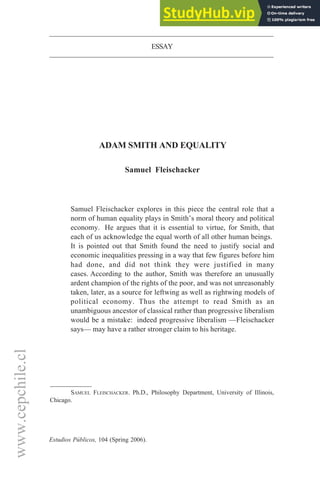 www.cepchile.cl
Estudios Públicos, 104 (Spring 2006).
ESSAY
ADAM SMITH AND EQUALITY
Samuel Fleischacker
Samuel Fleischacker explores in this piece the central role that a
norm of human equality plays in Smith’s moral theory and political
economy. He argues that it is essential to virtue, for Smith, that
each of us acknowledge the equal worth of all other human beings.
It is pointed out that Smith found the need to justify social and
economic inequalities pressing in a way that few figures before him
had done, and did not think they were justified in many
cases. According to the author, Smith was therefore an unusually
ardent champion of the rights of the poor, and was not unreasonably
taken, later, as a source for leftwing as well as rightwing models of
political economy. Thus the attempt to read Smith as an
unambiguous ancestor of classical rather than progressive liberalism
would be a mistake: indeed progressive liberalism —Fleischacker
says— may have a rather stronger claim to his heritage.
SAMUEL FLEISCHACKER. Ph.D., Philosophy Department, University of Illinois,
Chicago.
 
