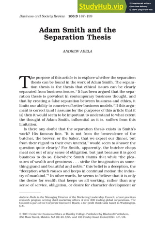 Adam Smith and the
Separation Thesis
ANDREW ABELA
T
he purpose of this article is to explore whether the separation
thesis can be found in the work of Adam Smith. The separa-
tion thesis is the thesis that ethical issues can be clearly
separated from business issues.1
It has been argued that the sepa-
ration thesis is prevalent in contemporary business thought, and
that by creating a false separation between business and ethics, it
limits our ability to conceive of better business models.2
If this argu-
ment is correct (and I assume for the purposes of this article that it
is) then it would seem to be important to understand to what extent
the thought of Adam Smith, influential as it is, suffers from this
limitation.
Is there any doubt that the separation thesis exists in Smith’s
work? His famous line, “It is not from the benevolence of the
butcher, the brewer, or the baker, that we expect our dinner, but
from their regard to their own interest,” would seem to answer the
question quite clearly.3
For Smith, apparently, the butcher chops
meat not out of any sense of obligation, but just because it is good
business to do so. Elsewhere Smith claims that while “the plea-
sures of wealth and greatness . . . strike the imagination as some-
thing grand and beautiful and noble,” this belief is a deception, the
“deception which rouses and keeps in continual motion the indus-
try of mankind.”4
In other words, he seems to believe that it is only
the desire for wealth that keeps us all working, rather than any
sense of service, obligation, or desire for character development or
© 2001 Center for Business Ethics at Bentley College. Published by Blackwell Publishers,
350 Main Street, Malden, MA 02148, USA, and 108 Cowley Road, Oxford OX4 1JF, UK.
Business and Society Review 106:3 187–199
Andrew Abela is the Managing Director of the Marketing Leadership Council, a best practices
research program serving chief marketing offices of over 300 leading global corporations. The
Council is part of the Corporate Executive Board, a for-profit think tank based in Washington,
D.C.
 