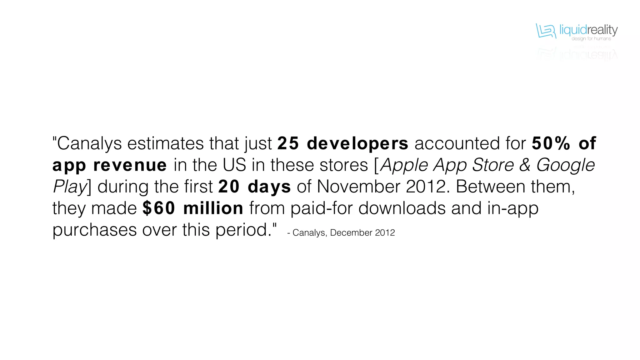"Canalys estimates that just 25 developers accounted for 50% of
app revenue in the US in these stores [Apple App Store & Google
Play] during the first 20 days of November 2012. Between them,
they made $60 million from paid-for downloads and in-app
purchases over this period." - Canalys, December 2012
 