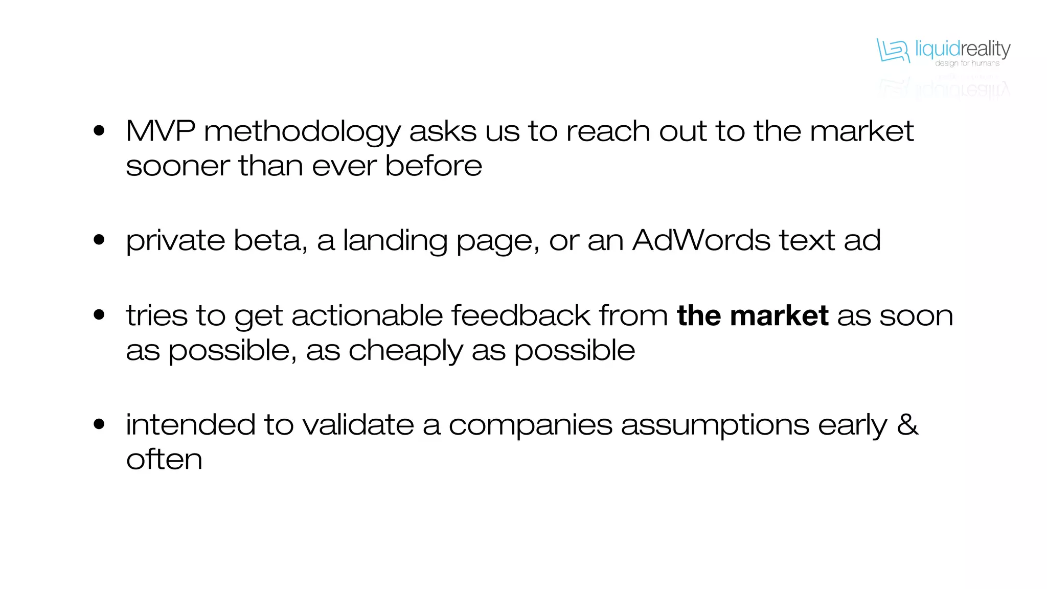 • MVP methodology asks us to reach out to the market
sooner than ever before
• private beta, a landing page, or an AdWords text ad
• tries to get actionable feedback from the market as soon
as possible, as cheaply as possible
• intended to validate a companies assumptions early &
often
 