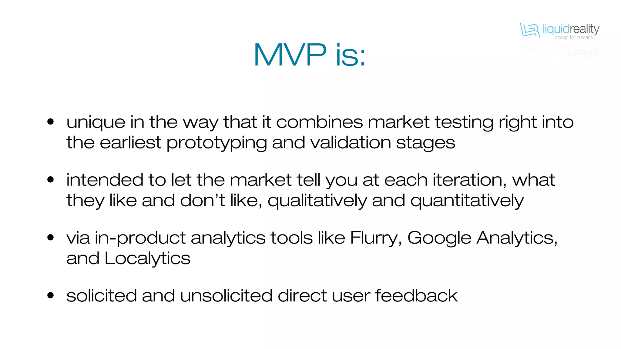 • unique in the way that it combines market testing right into
the earliest prototyping and validation stages
• intended to let the market tell you at each iteration, what
they like and don’t like, qualitatively and quantitatively
• via in-product analytics tools like Flurry, Google Analytics,
and Localytics
• solicited and unsolicited direct user feedback
MVP is:
 