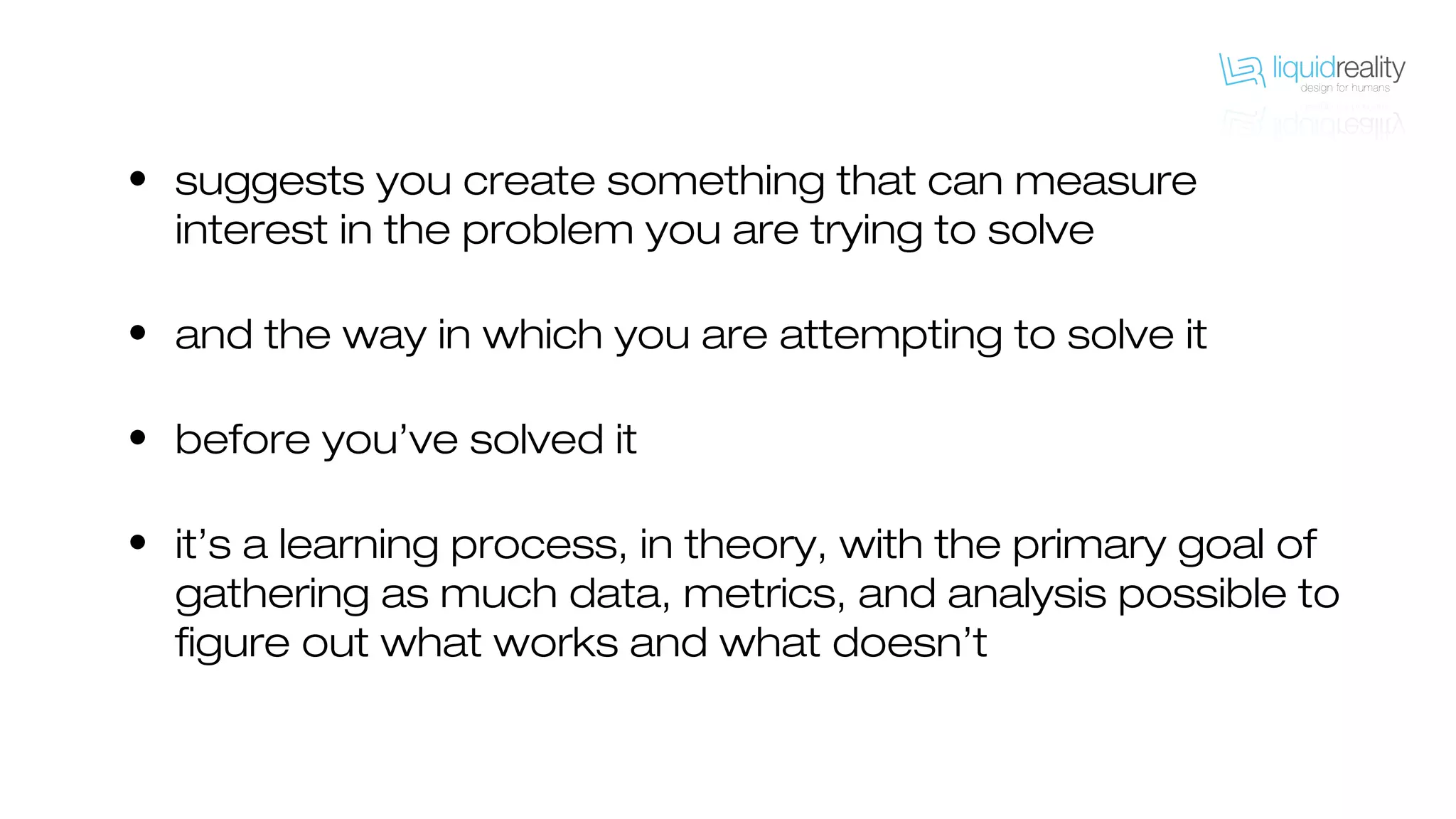 • suggests you create something that can measure
interest in the problem you are trying to solve
• and the way in which you are attempting to solve it
• before you’ve solved it
• it’s a learning process, in theory, with the primary goal of
gathering as much data, metrics, and analysis possible to
figure out what works and what doesn’t
 