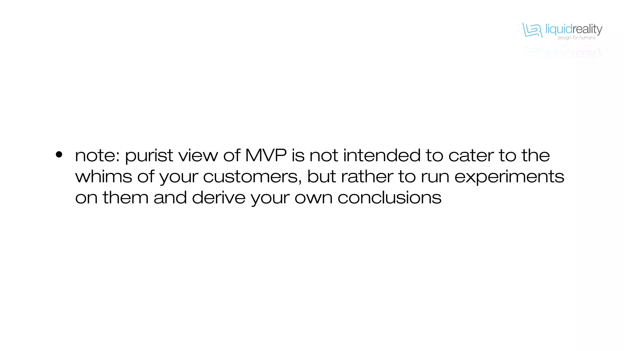 • note: purist view of MVP is not intended to cater to the
whims of your customers, but rather to run experiments
on them and derive your own conclusions
 