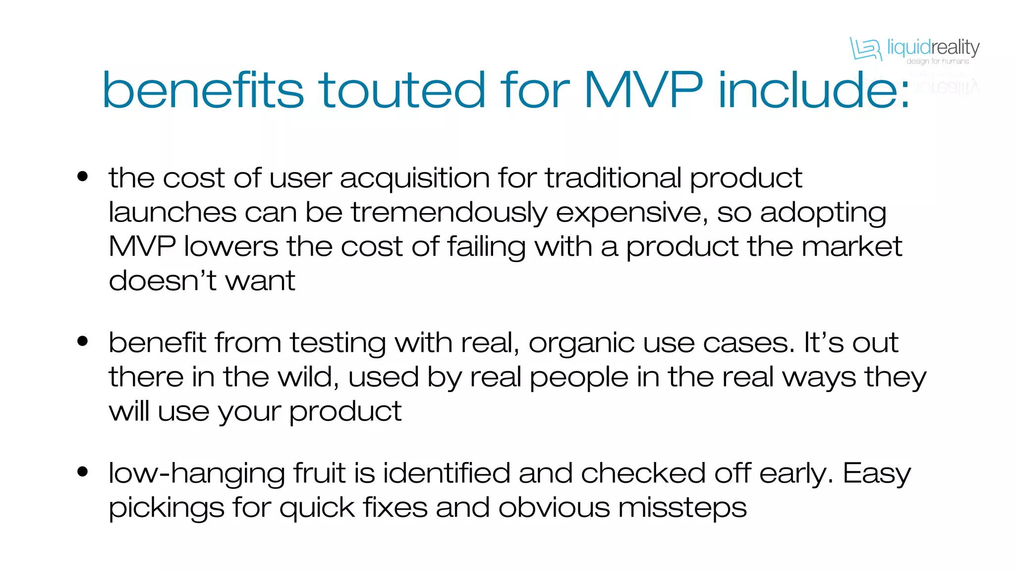 benefits touted for MVP include:
• the cost of user acquisition for traditional product
launches can be tremendously expensive, so adopting
MVP lowers the cost of failing with a product the market
doesn’t want
• benefit from testing with real, organic use cases. It’s out
there in the wild, used by real people in the real ways they
will use your product
• low-hanging fruit is identified and checked off early. Easy
pickings for quick fixes and obvious missteps
 