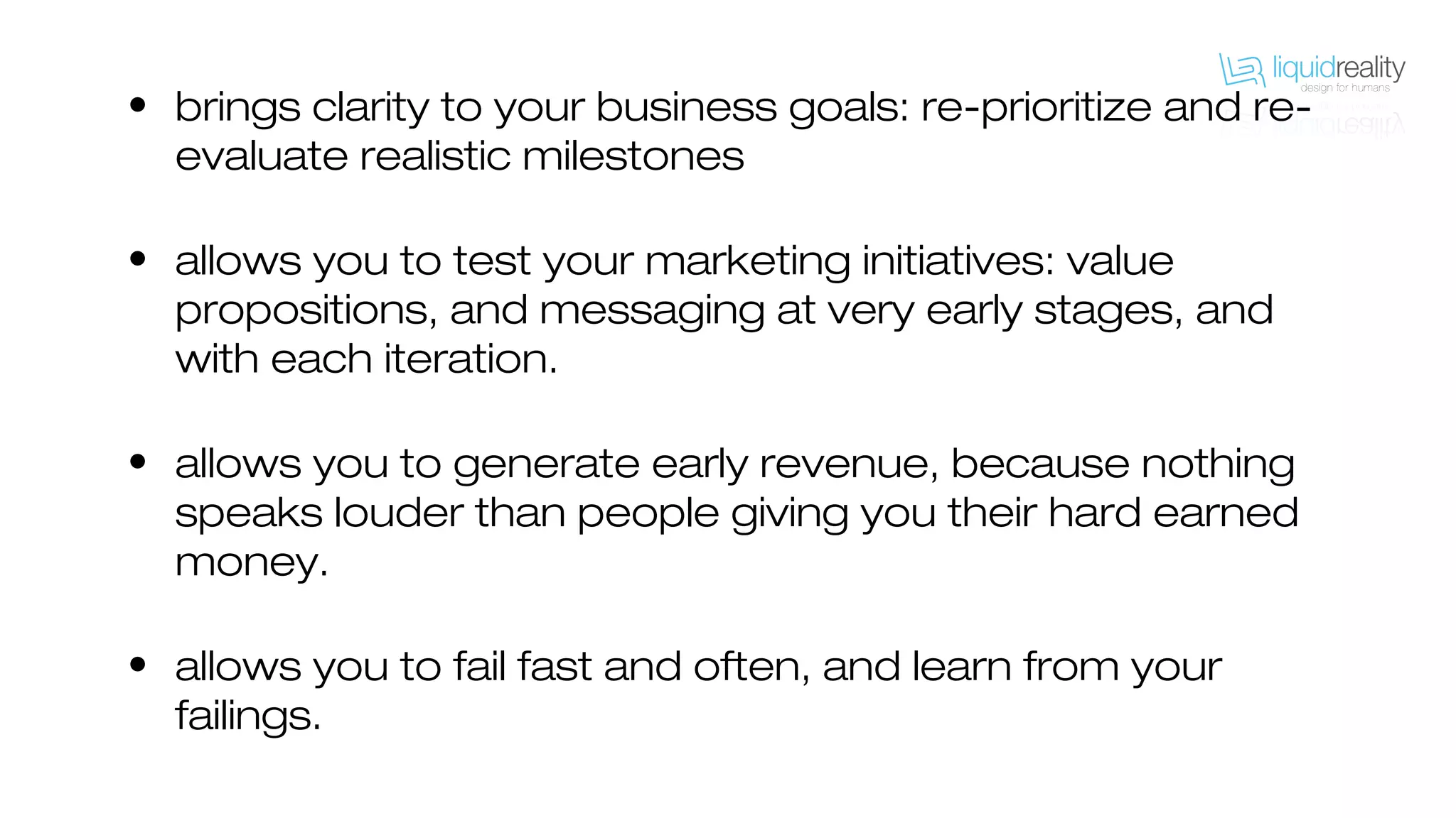 • brings clarity to your business goals: re-prioritize and re-
evaluate realistic milestones
• allows you to test your marketing initiatives: value
propositions, and messaging at very early stages, and
with each iteration.
• allows you to generate early revenue, because nothing
speaks louder than people giving you their hard earned
money.
• allows you to fail fast and often, and learn from your
failings.
 