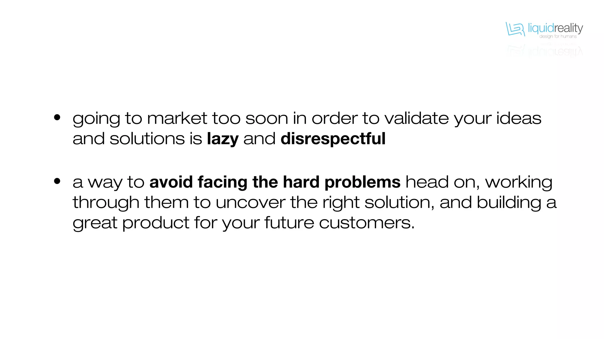• going to market too soon in order to validate your ideas
and solutions is lazy and disrespectful
• a way to avoid facing the hard problems head on, working
through them to uncover the right solution, and building a
great product for your future customers.
 