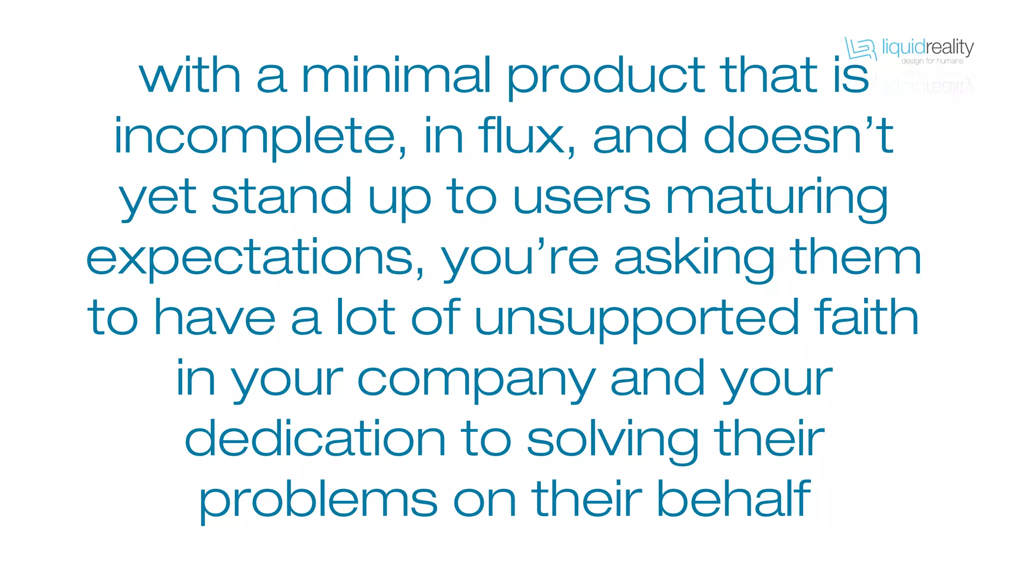 with a minimal product that is
incomplete, in flux, and doesn’t
yet stand up to users maturing
expectations, you’re asking them
to have a lot of unsupported faith
in your company and your
dedication to solving their
problems on their behalf
 