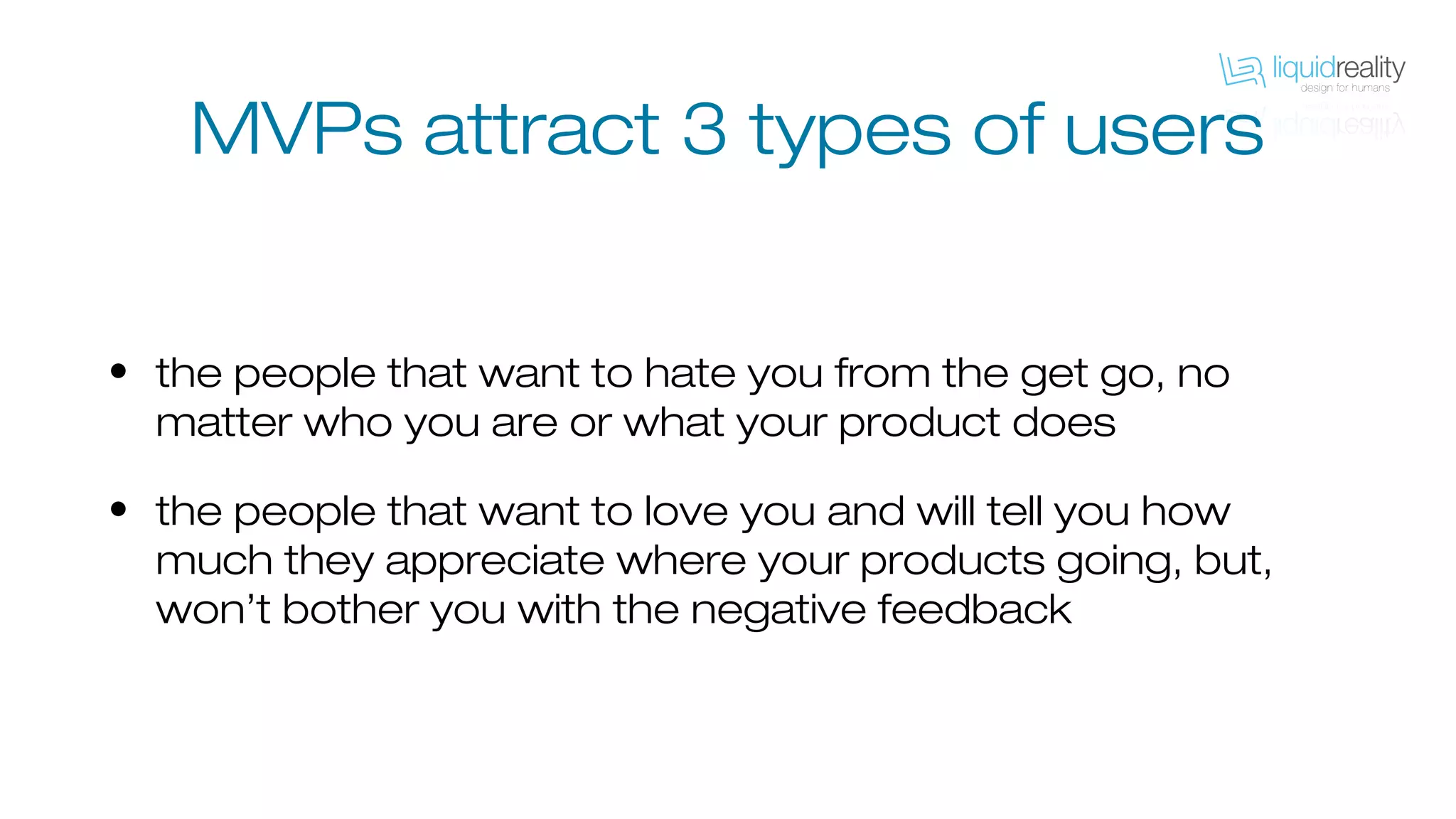 MVPs attract 3 types of users
• the people that want to hate you from the get go, no
matter who you are or what your product does
• the people that want to love you and will tell you how
much they appreciate where your products going, but,
won’t bother you with the negative feedback
 