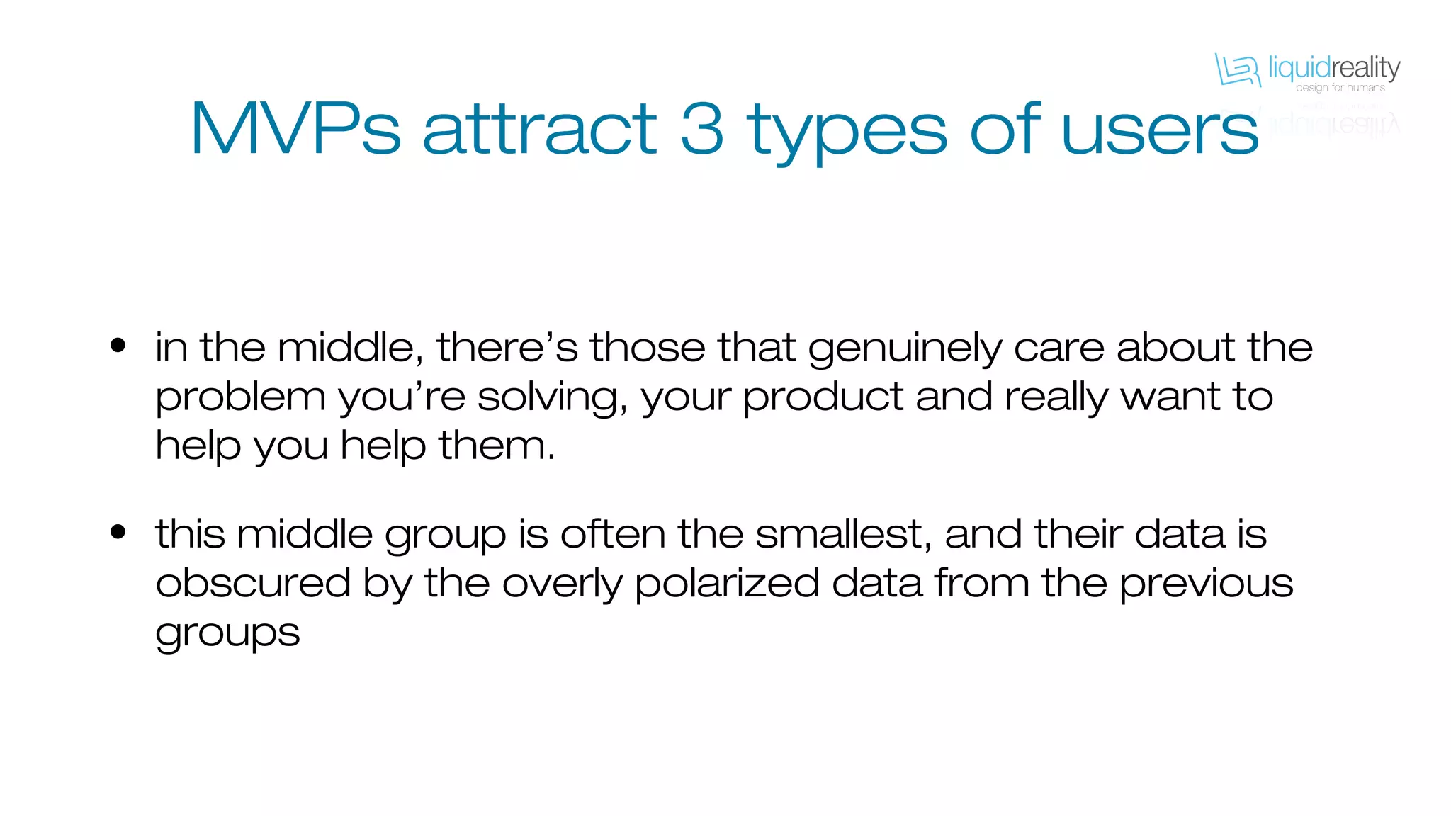 MVPs attract 3 types of users
• in the middle, there’s those that genuinely care about the
problem you’re solving, your product and really want to
help you help them.
• this middle group is often the smallest, and their data is
obscured by the overly polarized data from the previous
groups
 