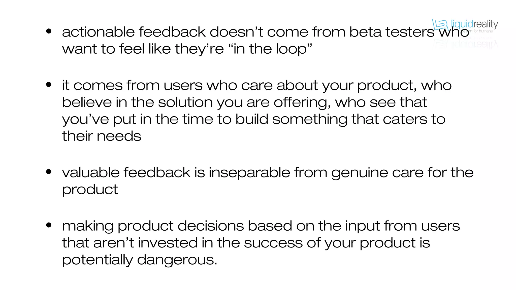 • actionable feedback doesn’t come from beta testers who
want to feel like they’re “in the loop”
• it comes from users who care about your product, who
believe in the solution you are offering, who see that
you’ve put in the time to build something that caters to
their needs
• valuable feedback is inseparable from genuine care for the
product
• making product decisions based on the input from users
that aren’t invested in the success of your product is
potentially dangerous.
 