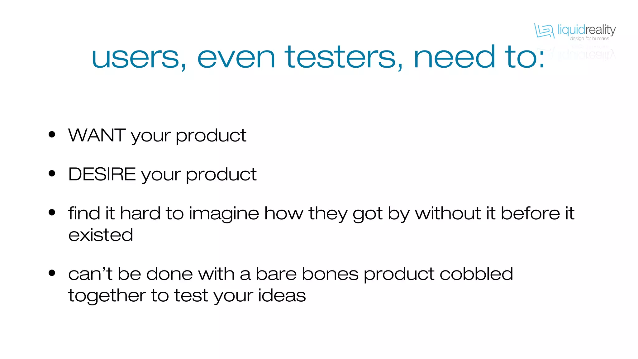 • WANT your product
• DESIRE your product
• find it hard to imagine how they got by without it before it
existed
• can’t be done with a bare bones product cobbled
together to test your ideas
users, even testers, need to:
 