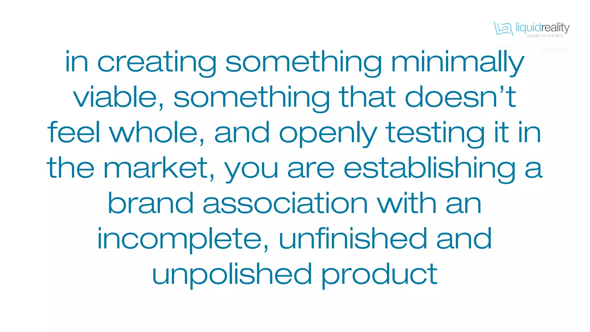 in creating something minimally
viable, something that doesn’t
feel whole, and openly testing it in
the market, you are establishing a
brand association with an
incomplete, unfinished and
unpolished product
 