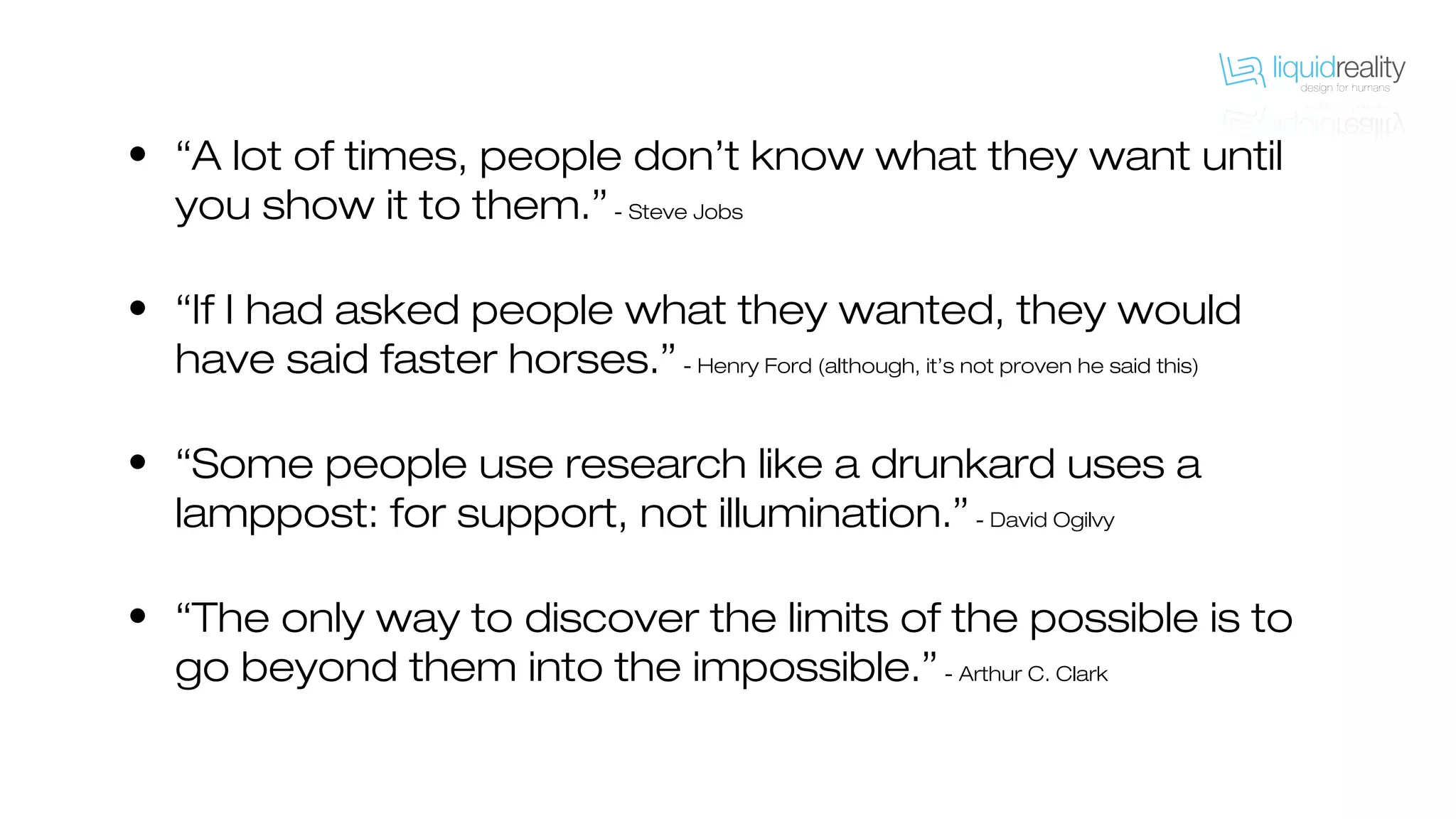 • “A lot of times, people don’t know what they want until
you show it to them.”- Steve Jobs
• “If I had asked people what they wanted, they would
have said faster horses.”- Henry Ford (although, it’s not proven he said this)
• “Some people use research like a drunkard uses a
lamppost: for support, not illumination.”- David Ogilvy
• “The only way to discover the limits of the possible is to
go beyond them into the impossible.”- Arthur C. Clark
 