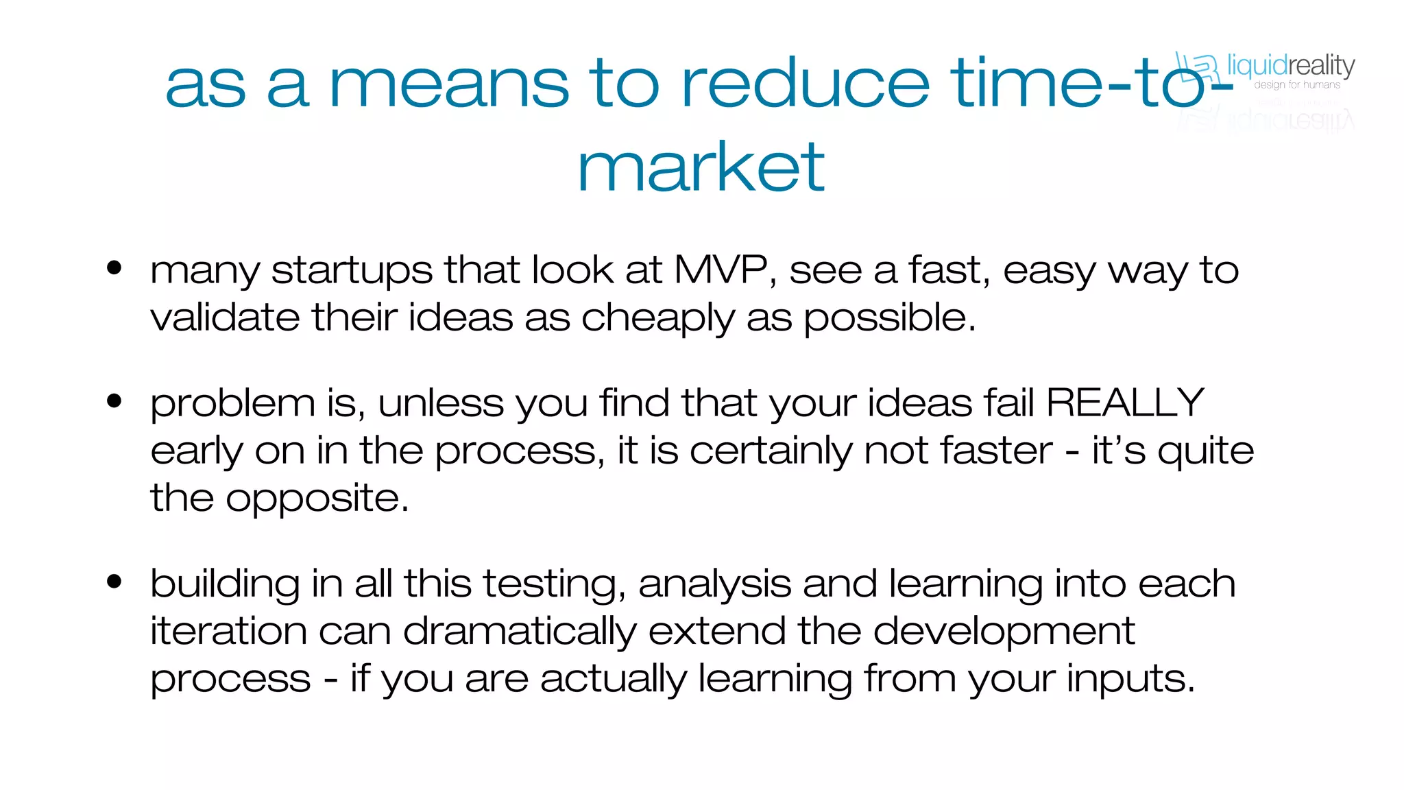 as a means to reduce time-to-
market
• many startups that look at MVP, see a fast, easy way to
validate their ideas as cheaply as possible.
• problem is, unless you find that your ideas fail REALLY
early on in the process, it is certainly not faster - it’s quite
the opposite.
• building in all this testing, analysis and learning into each
iteration can dramatically extend the development
process - if you are actually learning from your inputs.
 
