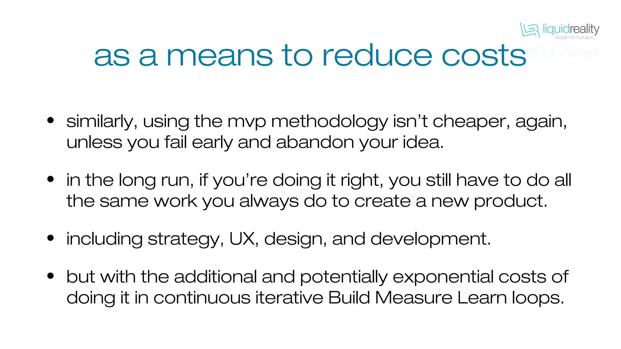 as a means to reduce costs
• similarly, using the mvp methodology isn’t cheaper, again,
unless you fail early and abandon your idea.
• in the long run, if you’re doing it right, you still have to do all
the same work you always do to create a new product.
• including strategy, UX, design, and development.
• but with the additional and potentially exponential costs of
doing it in continuous iterative Build Measure Learn loops.
 