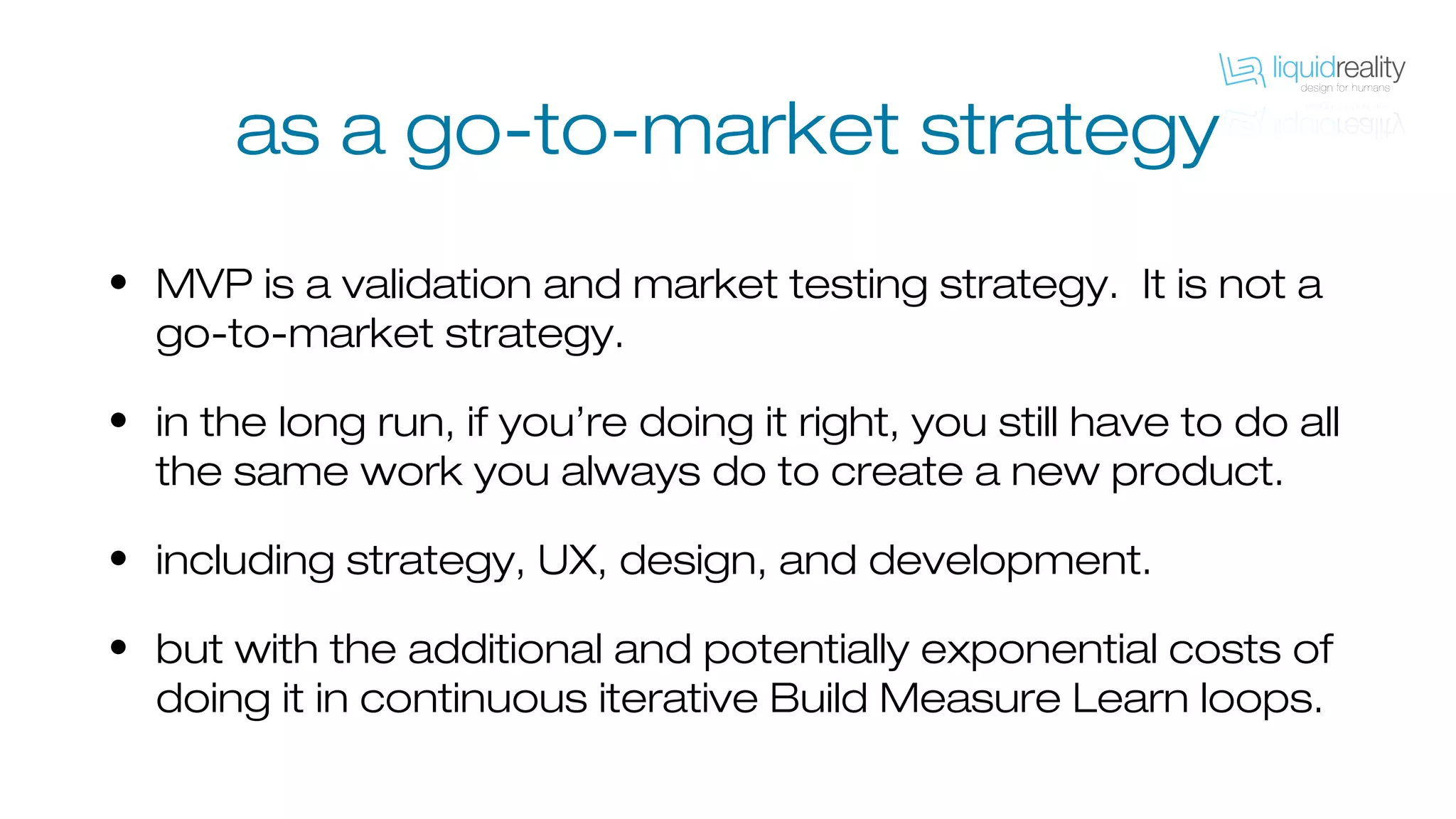 as a go-to-market strategy
• MVP is a validation and market testing strategy. It is not a
go-to-market strategy.
• in the long run, if you’re doing it right, you still have to do all
the same work you always do to create a new product.
• including strategy, UX, design, and development.
• but with the additional and potentially exponential costs of
doing it in continuous iterative Build Measure Learn loops.
 