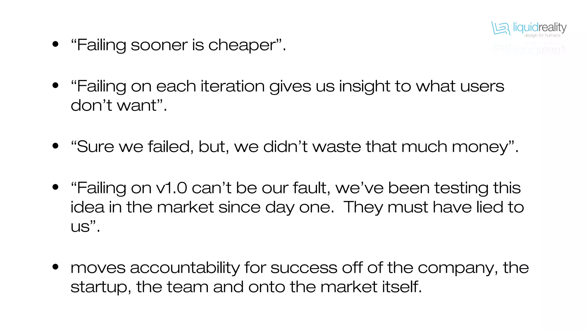 • “Failing sooner is cheaper”.
• “Failing on each iteration gives us insight to what users
don’t want”.
• “Sure we failed, but, we didn’t waste that much money”.
• “Failing on v1.0 can’t be our fault, we’ve been testing this
idea in the market since day one. They must have lied to
us”.
• moves accountability for success off of the company, the
startup, the team and onto the market itself.
 