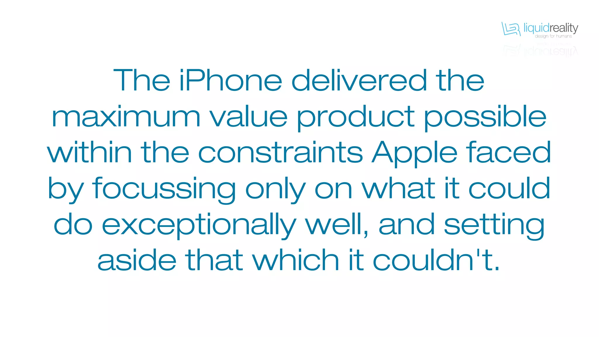 The iPhone delivered the
maximum value product possible
within the constraints Apple faced
by focussing only on what it could
do exceptionally well, and setting
aside that which it couldn't.
 