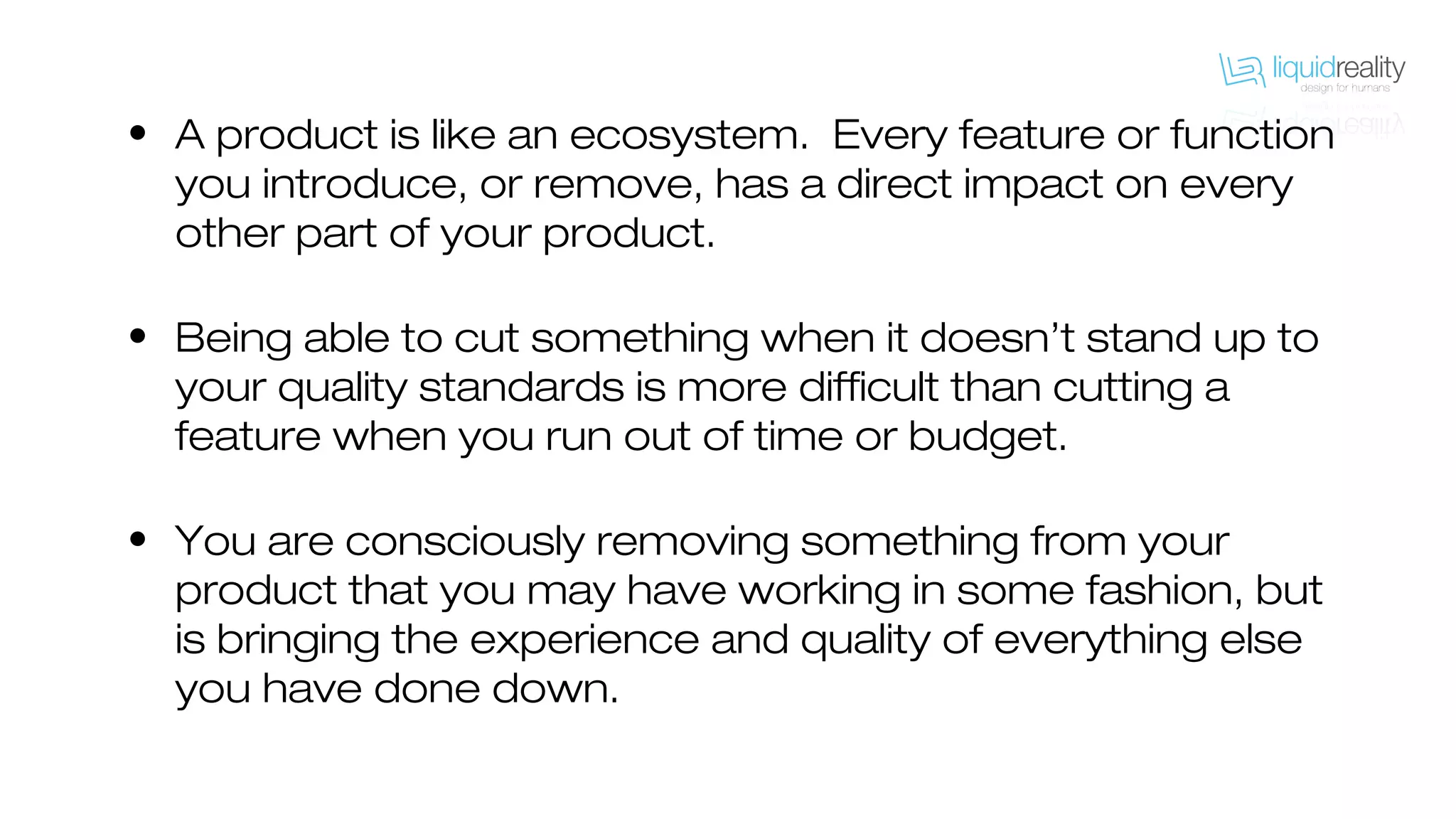 • A product is like an ecosystem. Every feature or function
you introduce, or remove, has a direct impact on every
other part of your product.
• Being able to cut something when it doesn’t stand up to
your quality standards is more difficult than cutting a
feature when you run out of time or budget.
• You are consciously removing something from your
product that you may have working in some fashion, but
is bringing the experience and quality of everything else
you have done down.
 