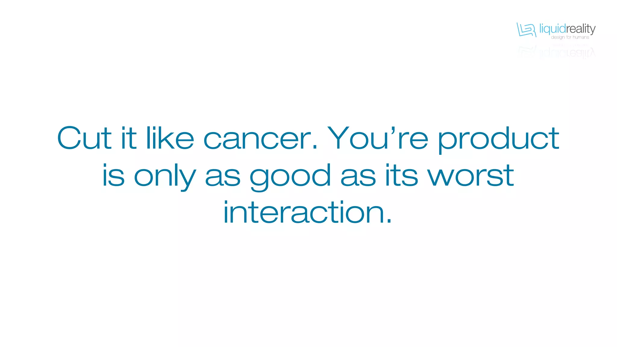 Cut it like cancer. You’re product
is only as good as its worst
interaction.
 