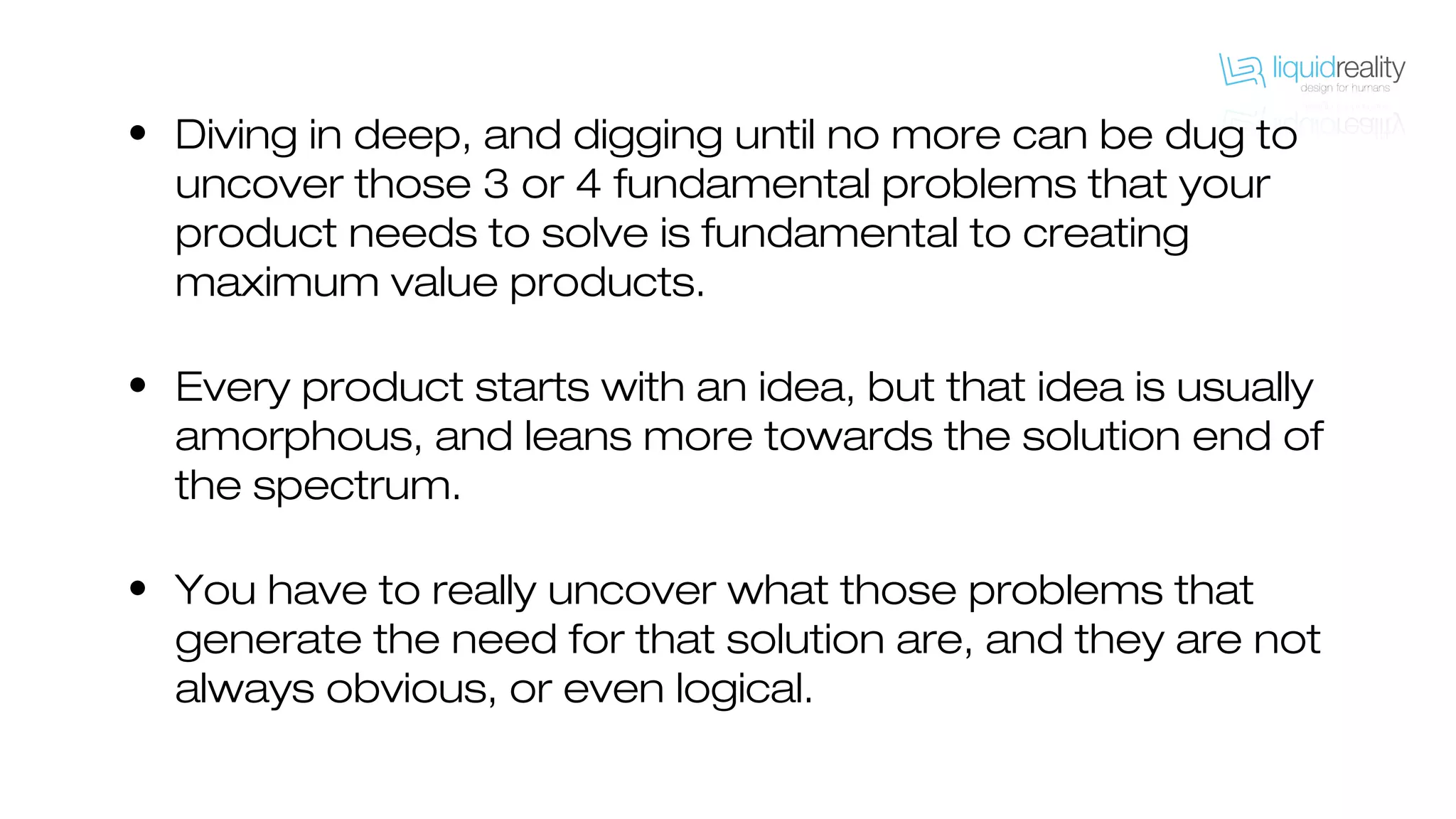 • Diving in deep, and digging until no more can be dug to
uncover those 3 or 4 fundamental problems that your
product needs to solve is fundamental to creating
maximum value products.
• Every product starts with an idea, but that idea is usually
amorphous, and leans more towards the solution end of
the spectrum.
• You have to really uncover what those problems that
generate the need for that solution are, and they are not
always obvious, or even logical.
 