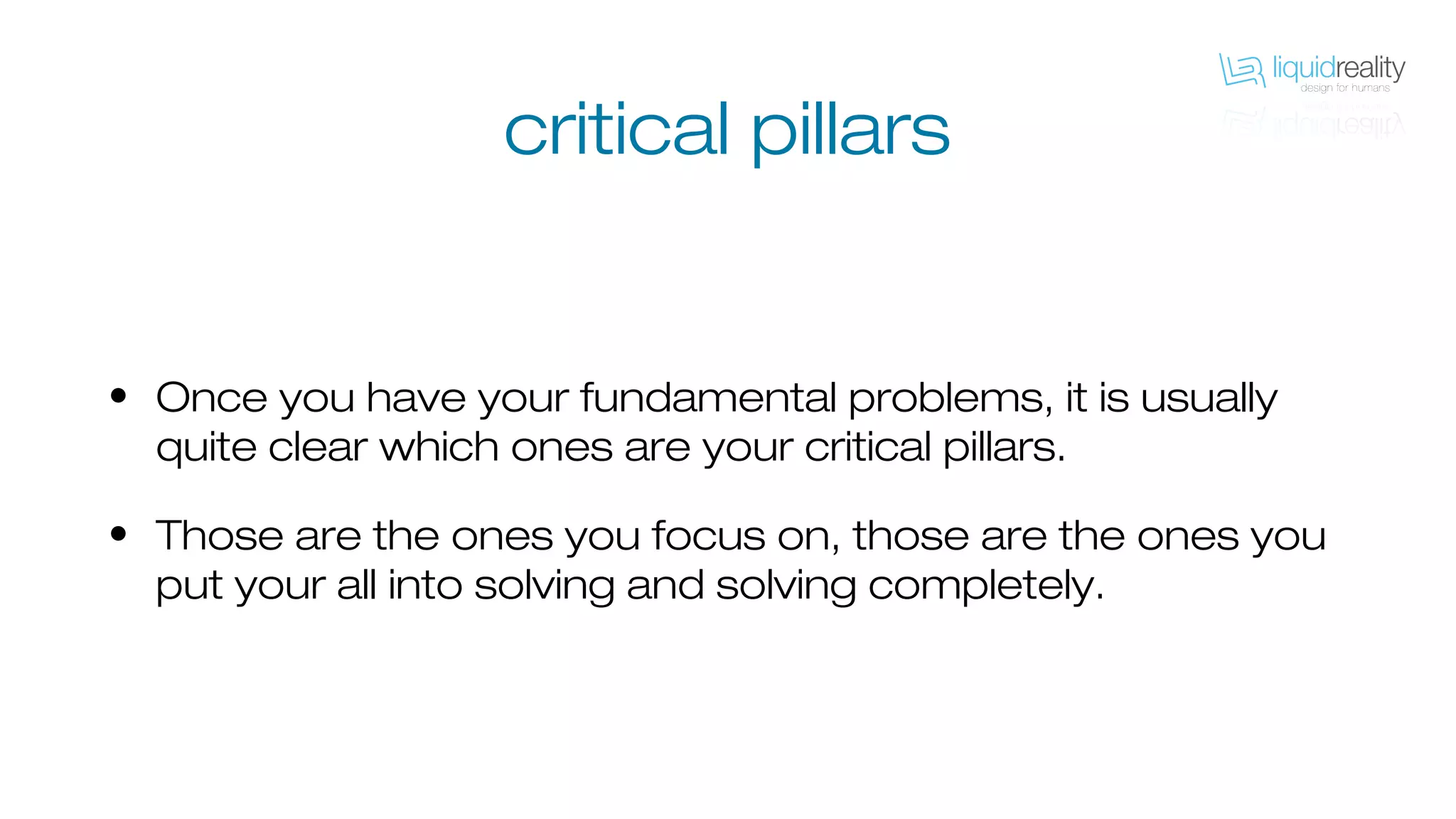 • Once you have your fundamental problems, it is usually
quite clear which ones are your critical pillars.
• Those are the ones you focus on, those are the ones you
put your all into solving and solving completely.
critical pillars
 