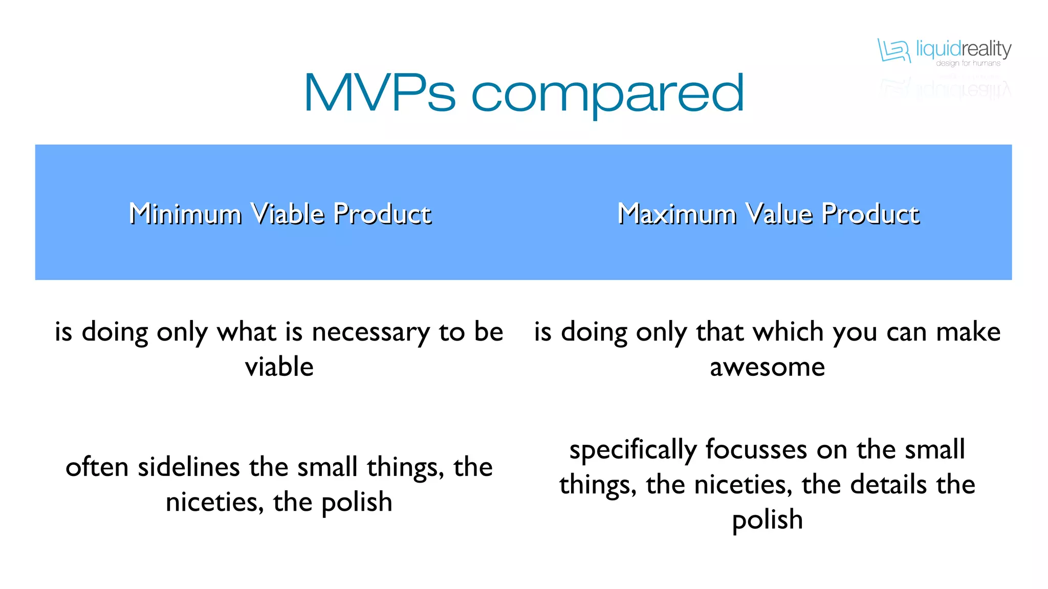 MVPs compared
Minimum Viable ProductMinimum Viable Product Maximum Value ProductMaximum Value Product
is doing only what is necessary to be viable
is doing only that which you can make
awesome
often sidelines the small things, the niceties,
the polish
specifically focusses on the small things, the
niceties, the details the polish
 